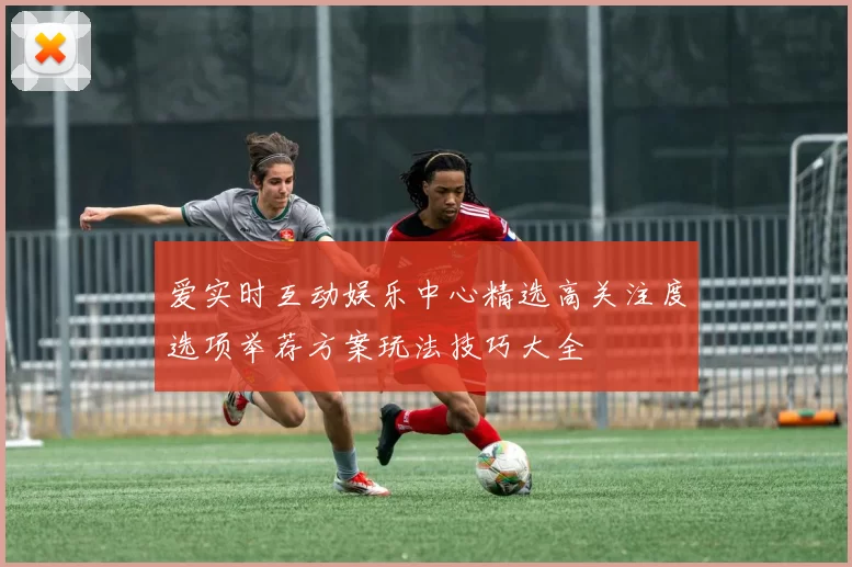 爱实时互动娱乐中心精选高关注度选项举荐方案玩法技巧大全