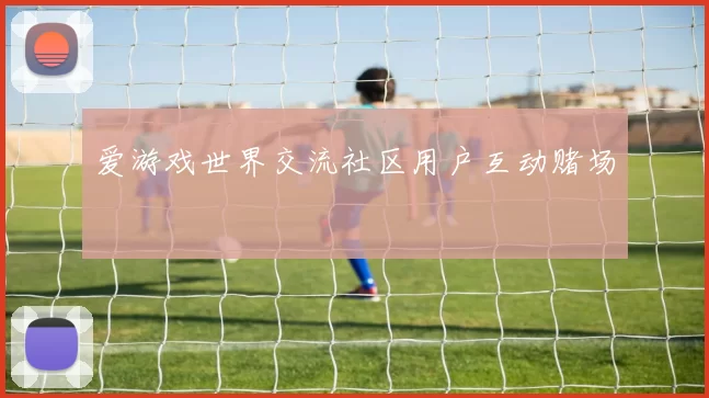 爱游戏世界交流社区用户互动赌场