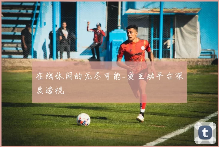 在线休闲的无尽可能_爱互动平台深度透视