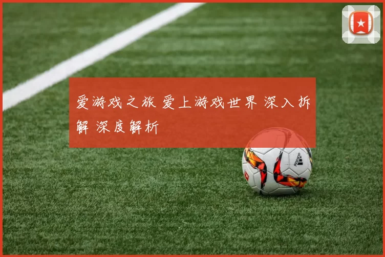 爱游戏之旅 爱上游戏世界 深入拆解 深度解析