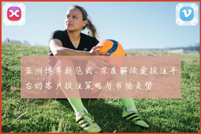 亚洲博弈新范式_深度解读爱投注平台的客户投注策略与市场走势